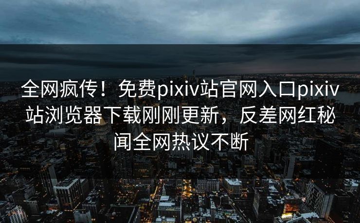 全网疯传！免费pixiv站官网入口pixiv站浏览器下载刚刚更新，反差网红秘闻全网热议不断