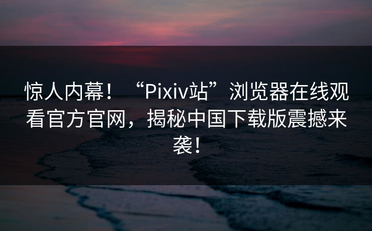 惊人内幕！“Pixiv站”浏览器在线观看官方官网，揭秘中国下载版震撼来袭！