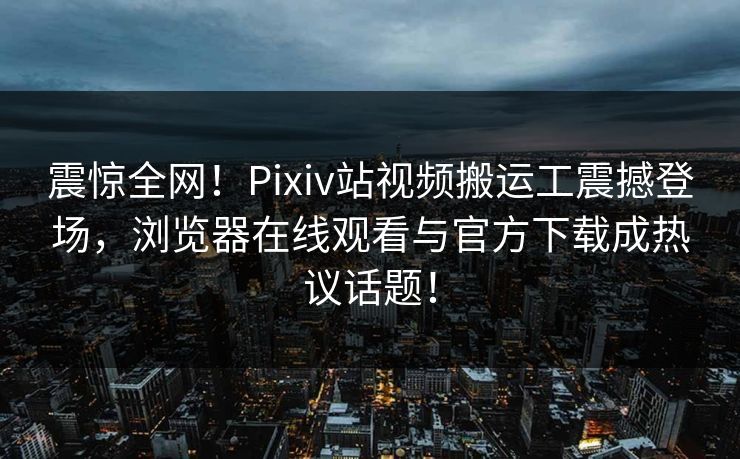 震惊全网！Pixiv站视频搬运工震撼登场，浏览器在线观看与官方下载成热议话题！