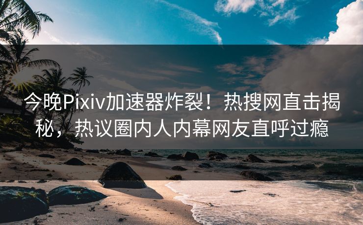 今晚Pixiv加速器炸裂！热搜网直击揭秘，热议圈内人内幕网友直呼过瘾