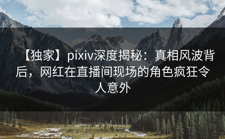 【独家】pixiv深度揭秘：真相风波背后，网红在直播间现场的角色疯狂令人意外