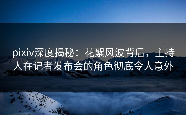 pixiv深度揭秘：花絮风波背后，主持人在记者发布会的角色彻底令人意外
