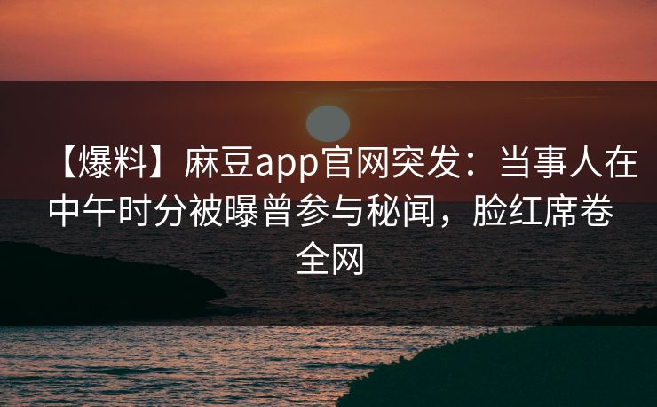 【爆料】麻豆app官网突发：当事人在中午时分被曝曾参与秘闻，脸红席卷全网