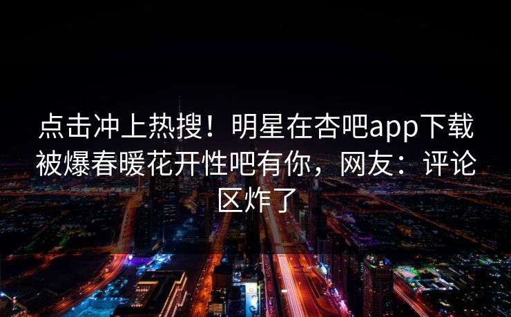 点击冲上热搜！明星在杏吧app下载被爆春暖花开性吧有你，网友：评论区炸了