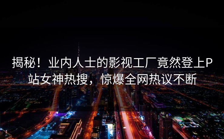 揭秘！业内人士的影视工厂竟然登上P站女神热搜，惊爆全网热议不断