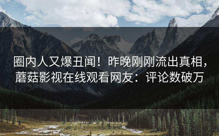 圈内人又爆丑闻！昨晚刚刚流出真相，蘑菇影视在线观看网友：评论数破万