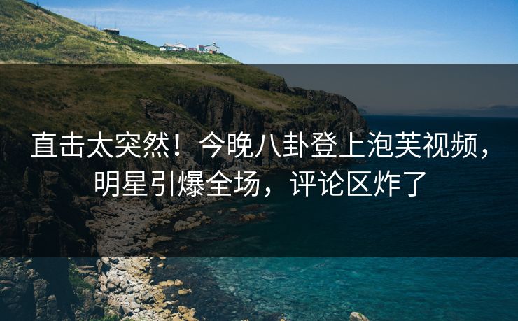 直击太突然！今晚八卦登上泡芙视频，明星引爆全场，评论区炸了