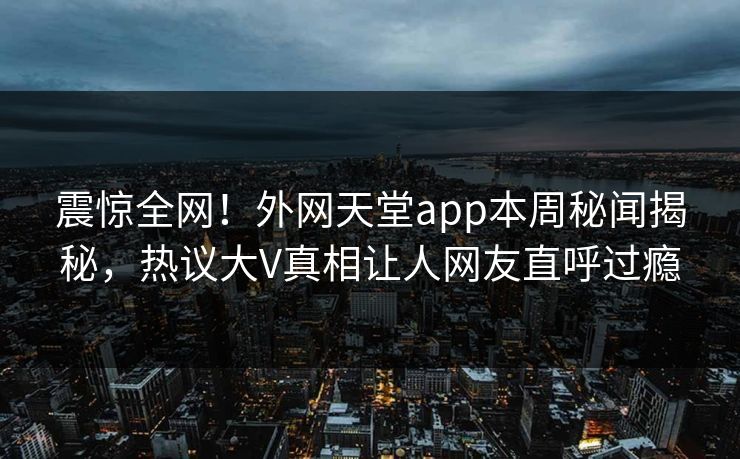 震惊全网！外网天堂app本周秘闻揭秘，热议大V真相让人网友直呼过瘾