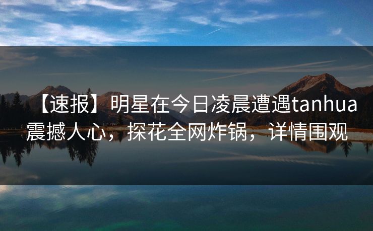 【速报】明星在今日凌晨遭遇tanhua震撼人心，探花全网炸锅，详情围观