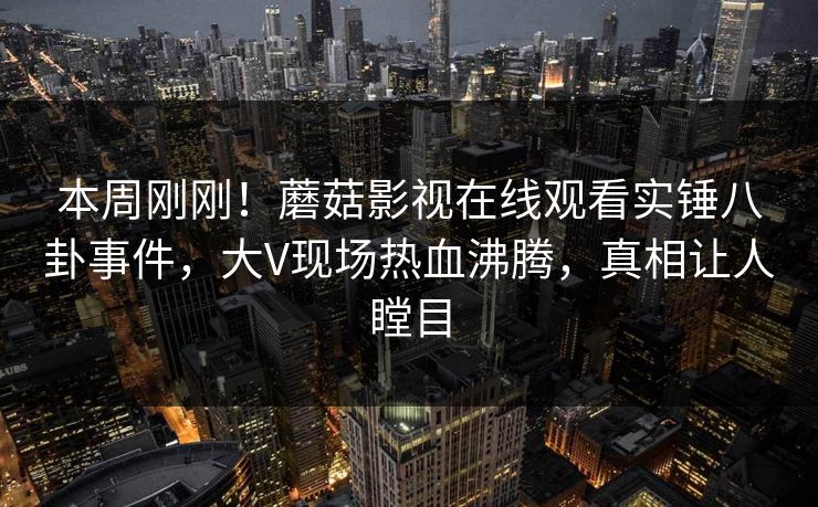 本周刚刚！蘑菇影视在线观看实锤八卦事件，大V现场热血沸腾，真相让人瞠目