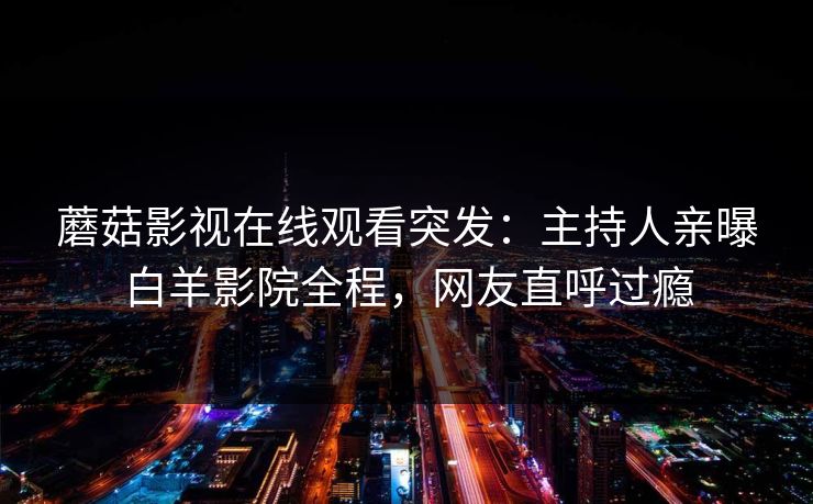 蘑菇影视在线观看突发：主持人亲曝白羊影院全程，网友直呼过瘾