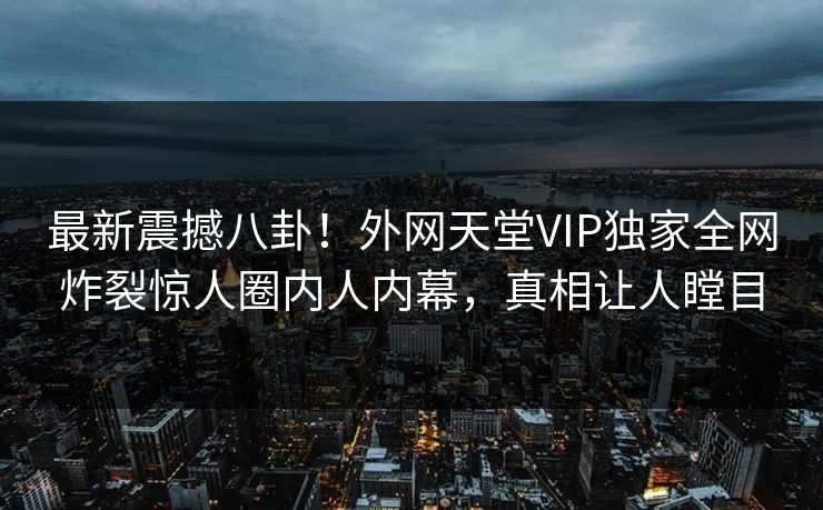 最新震撼八卦！外网天堂VIP独家全网炸裂惊人圈内人内幕，真相让人瞠目