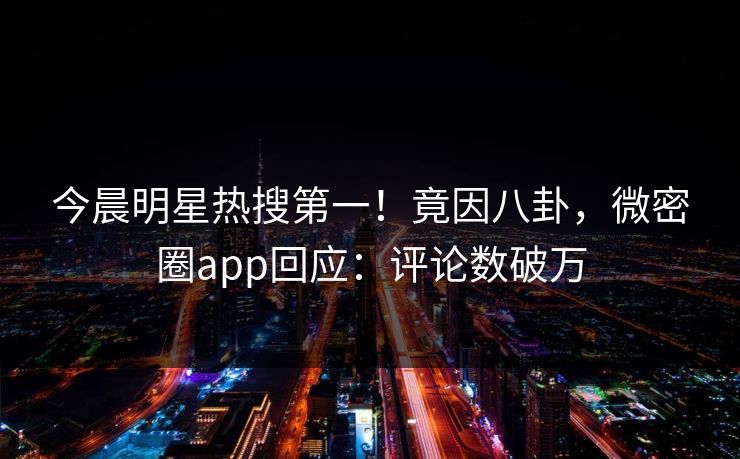今晨明星热搜第一！竟因八卦，微密圈app回应：评论数破万