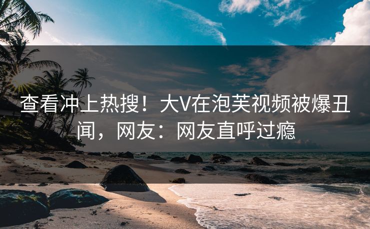 查看冲上热搜！大V在泡芙视频被爆丑闻，网友：网友直呼过瘾