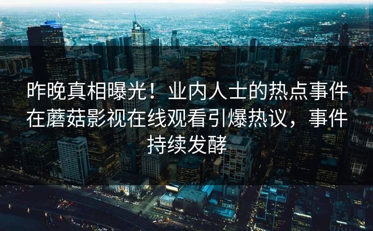 昨晚真相曝光！业内人士的热点事件在蘑菇影视在线观看引爆热议，事件持续发酵