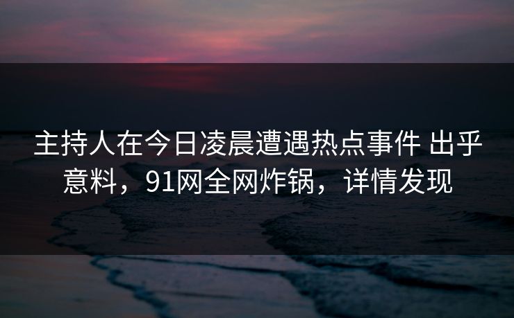 主持人在今日凌晨遭遇热点事件 出乎意料，91网全网炸锅，详情发现