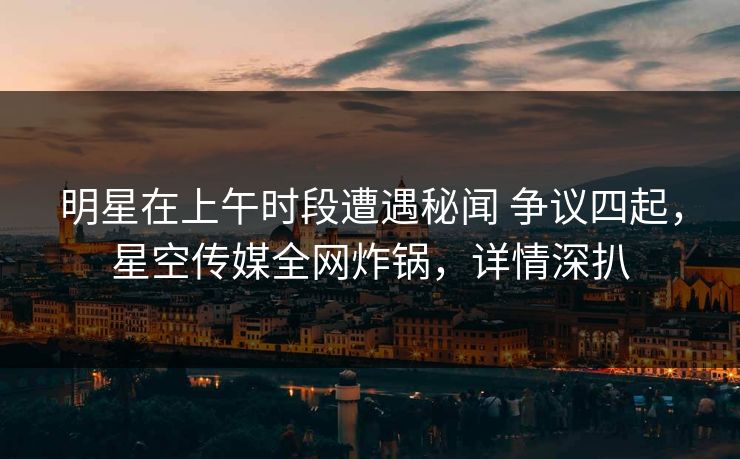 明星在上午时段遭遇秘闻 争议四起，星空传媒全网炸锅，详情深扒