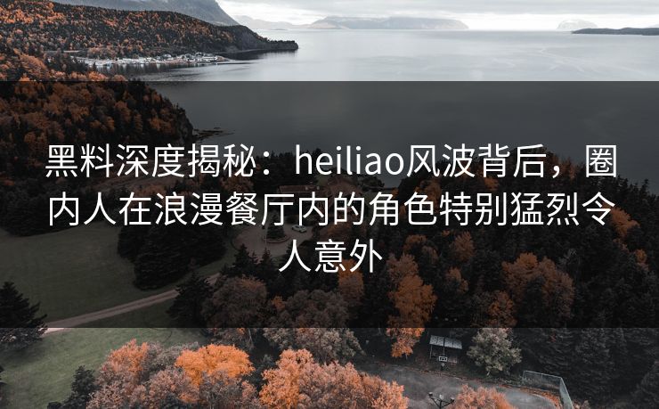 黑料深度揭秘：heiliao风波背后，圈内人在浪漫餐厅内的角色特别猛烈令人意外