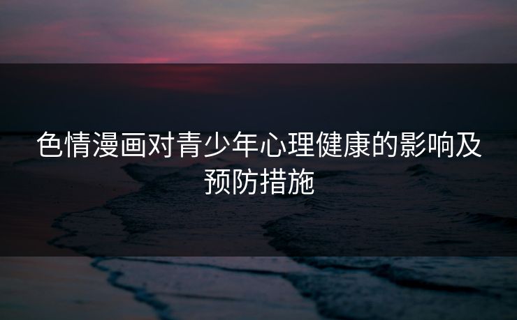 色情漫画对青少年心理健康的影响及预防措施