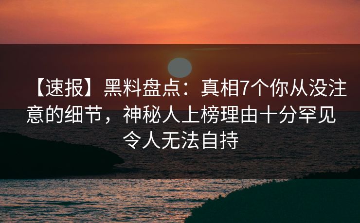 【速报】黑料盘点：真相7个你从没注意的细节，神秘人上榜理由十分罕见令人无法自持