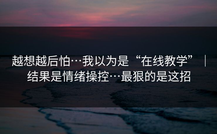 越想越后怕…我以为是“在线教学”｜结果是情绪操控…最狠的是这招