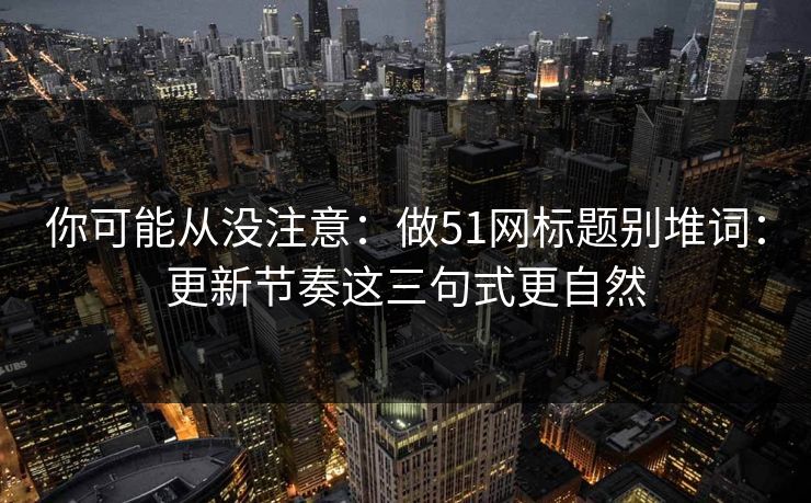 你可能从没注意：做51网标题别堆词：更新节奏这三句式更自然
