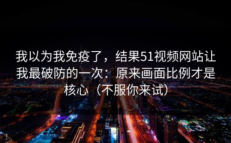 我以为我免疫了,结果51视频网站让我最破防的一次:原来画面比例才是核心(不服你来试) 我以为我免疫了,结果51视频网站让我最破防的一次:原来画面比例才是核心(不服你来试)