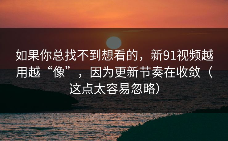 如果你总找不到想看的，新91视频越用越“像”，因为更新节奏在收敛（这点太容易忽略）