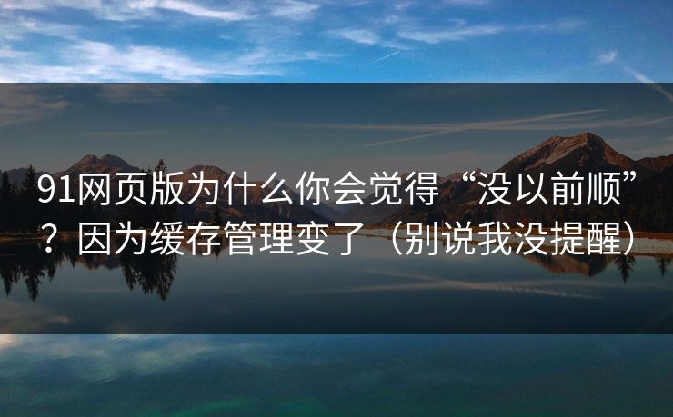 91网页版为什么你会觉得“没以前顺”？因为缓存管理变了（别说我没提醒）