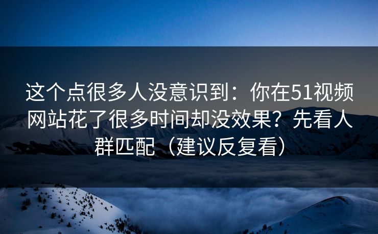 这个点很多人没意识到:你在51视频网站花了很多时间却没效果?先看人群匹配(建议反复看) 这个点很多人没意识到:你在51视频网站花了很多时间却没效果?先看人群匹配(建议反复看)