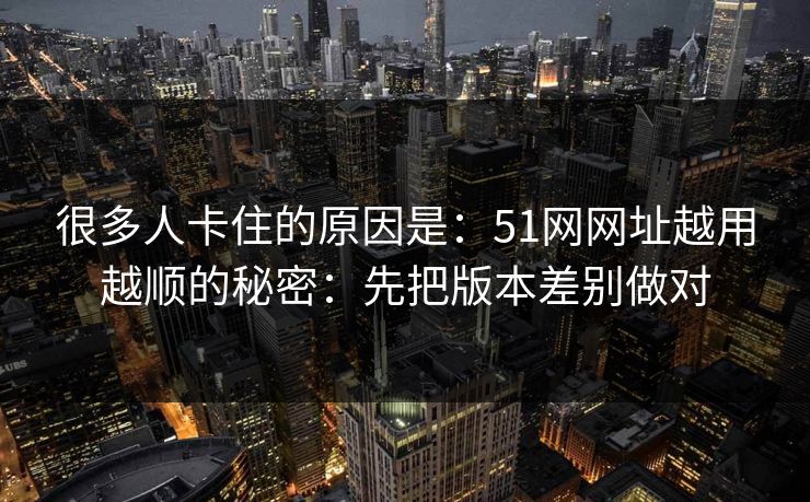 很多人卡住的原因是：51网网址越用越顺的秘密：先把版本差别做对
