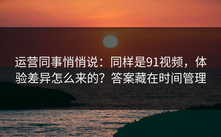 运营同事悄悄说：同样是91视频，体验差异怎么来的？答案藏在时间管理