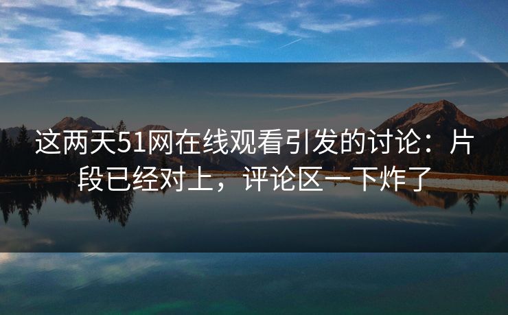 这两天51网在线观看引发的讨论：片段已经对上，评论区一下炸了