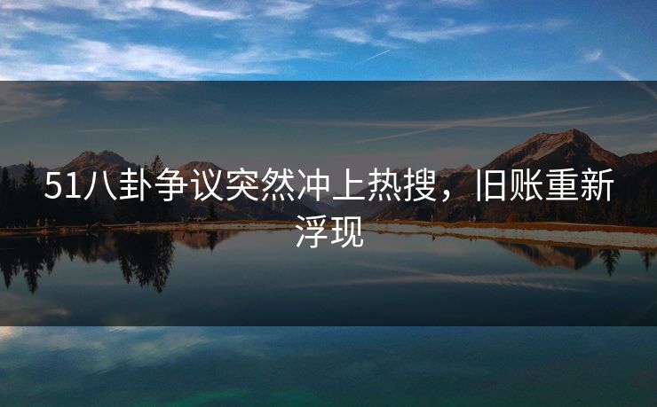 51八卦争议突然冲上热搜，旧账重新浮现