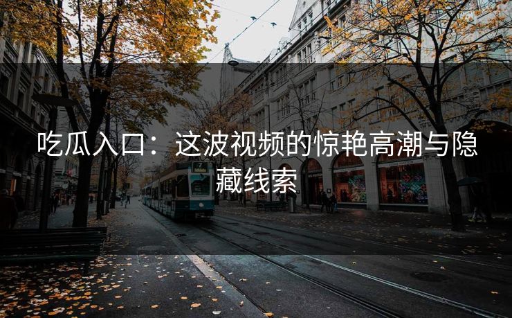 吃瓜入口：这波视频的惊艳高潮与隐藏线索